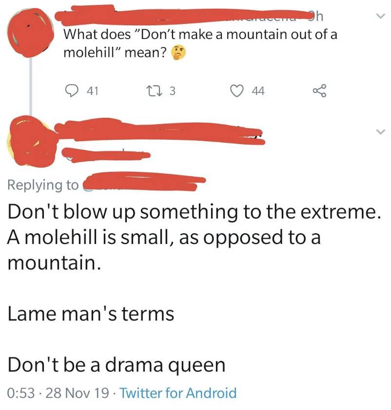 parallel - Oh What does "Don't make a mountain out of a molehill" mean? 41 173 44 > Don't blow up something to the extreme. A molehill is small, as opposed to a mountain. Lame man's terms Don't be a drama queen 28 Nov 19 Twitter for Android